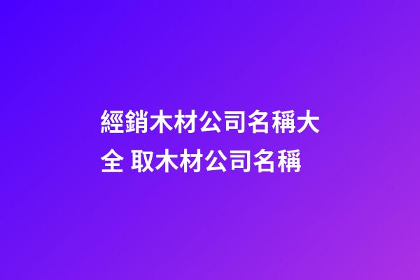 經銷木材公司名稱大全 取木材公司名稱